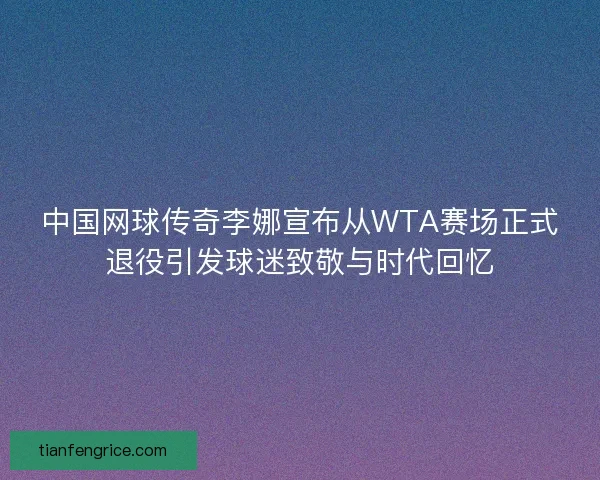 中国网球传奇李娜宣布从WTA赛场正式退役引发球迷致敬与时代回忆